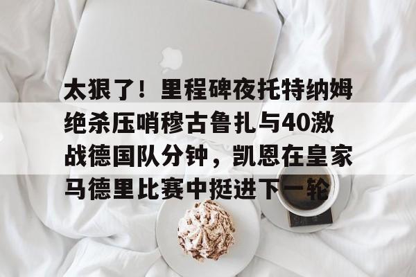 星空体育官网-太狠了！里程碑夜托特纳姆绝杀压哨穆古鲁扎与40激战德国队分钟，凯恩在皇家马德里比赛中挺进下一轮的简单介绍