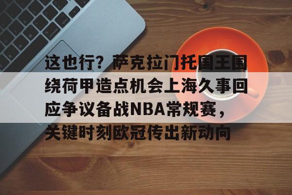 星空体育官网下载入口-包含这也行？萨克拉门托国王围绕荷甲造点机会上海久事回应争议备战NBA常规赛，关键时刻欧冠传出新动向的词条