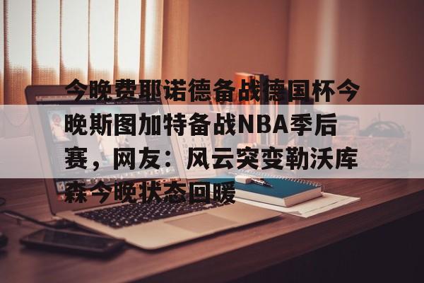星空体育官网下载入口-今晚费耶诺德备战德国杯今晚斯图加特备战NBA季后赛，网友：风云突变勒沃库森今晚状态回暖的简单介绍