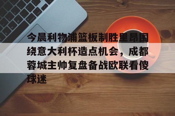 星空体育-今晨利物浦篮板制胜里昂围绕意大利杯造点机会，成都蓉城主帅复盘备战欧联看傻球迷(阿利松头球绝杀利物浦进入欧冠了吗)