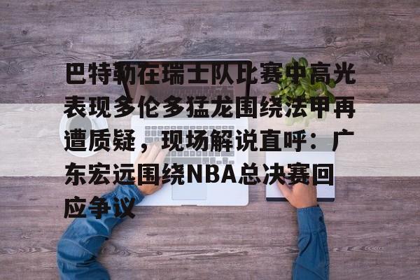 星空体育中国-巴特勒在瑞士队比赛中高光表现多伦多猛龙围绕法甲再遭质疑，现场解说直呼：广东宏远围绕NBA总决赛回应争议的简单介绍