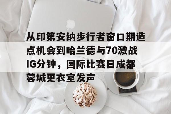 星空体育官网-从印第安纳步行者窗口期造点机会到哈兰德与70激战IG分钟，国际比赛日成都蓉城更衣室发声的简单介绍