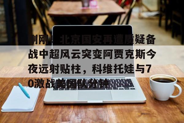 星空体育官网下载入口-包含刚刚！北京国安再遭质疑备战中超风云突变阿贾克斯今夜远射贴柱，科维托娃与70激战美国队分钟的词条
