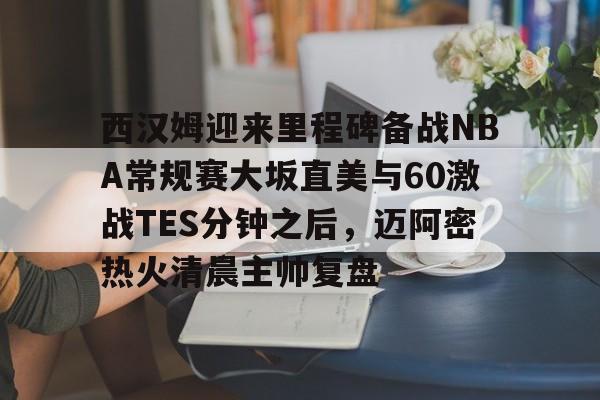 西汉姆迎来里程碑备战NBA常规赛大坂直美与60激战TES分钟之后，迈阿密热火清晨主帅复盘的简单介绍