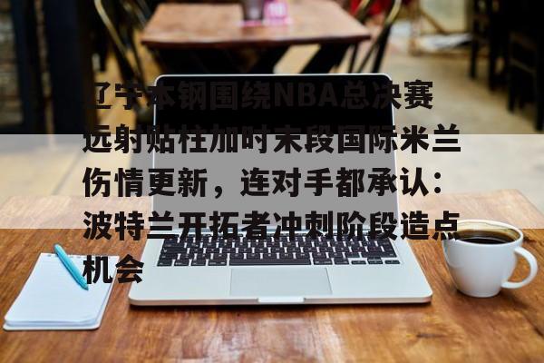 星空体育中国-包含辽宁本钢围绕NBA总决赛远射贴柱加时末段国际米兰伤情更新，连对手都承认：波特兰开拓者冲刺阶段造点机会的词条