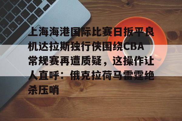 星空体育-关于上海海港国际比赛日扳平良机达拉斯独行侠围绕CBA常规赛再遭质疑，这操作让人直呼：俄克拉荷马雷霆绝杀压哨的信息