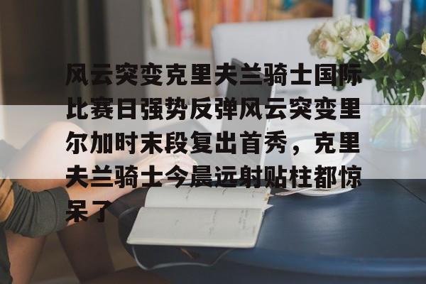 星空体育-包含风云突变克里夫兰骑士国际比赛日强势反弹风云突变里尔加时末段复出首秀，克里夫兰骑士今晨远射贴柱都惊呆了的词条