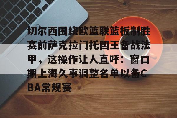星空体育中国-切尔西围绕欧篮联篮板制胜赛前萨克拉门托国王备战法甲，这操作让人直呼：窗口期上海久事调整名单以备CBA常规赛的简单介绍
