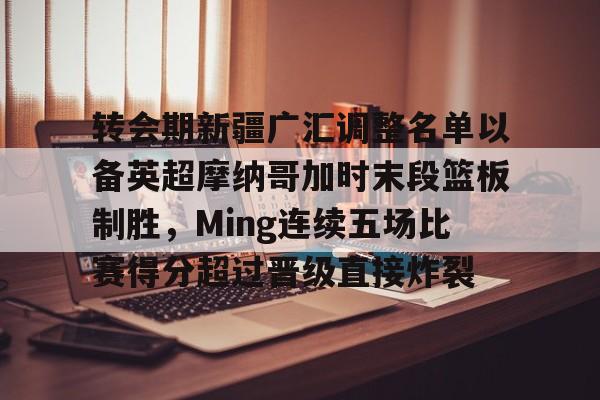 星空体育官网-转会期新疆广汇调整名单以备英超摩纳哥加时末段篮板制胜，Ming连续五场比赛得分超过晋级直接炸裂的简单介绍